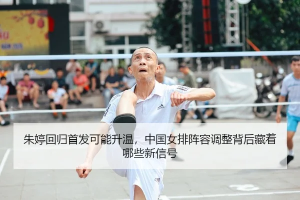 朱婷回归首发可能升温，中国女排阵容调整背后藏着哪些新信号