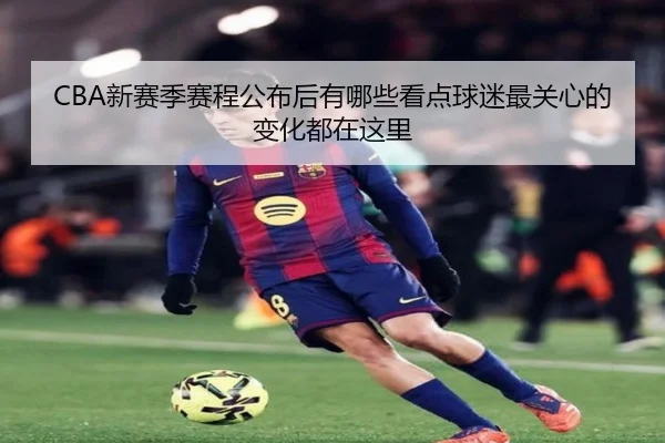 CBA新赛季赛程公布后有哪些看点球迷最关心的变化都在这里