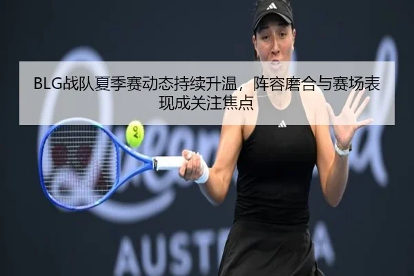 BLG战队夏季赛动态持续升温，阵容磨合与赛场表现成关注焦点