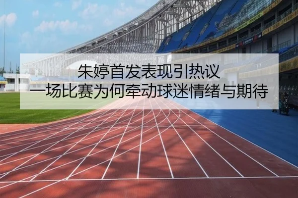 朱婷首发表现引热议 一场比赛为何牵动球迷情绪与期待